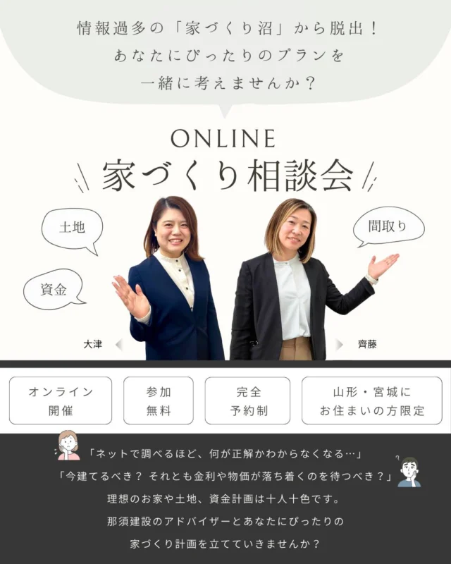 〜情報過多の「家づくり沼」から脱出！あなたにぴったりのプランを一緒に考えませんか？〜

・期間： 2/1(土) 〜 3/30(日)
・場所： オンライン（Zoom等を使用します。接続方法はご予約後にご案内します）
・対象： 山形県・宮城県にお住まいで家づくりを考えている方
・方法：プロフィールのリンクよりお申し込み
・参加費： 無料

厳しい寒さが続く中、それでも家づくりの悩みを解消したい！
そんなお声にお応えして、オンライン相談会を開催いたします！

🏠こんな方におすすめ
・Instagramやネット検索ばかりして、何が良いのかわからなくなっている方
・土地探しやローン手続き、何から始めればいいか不安な方
・営業マンに急かされず、じっくりと自分たちのペースで相談したい方
・寒い中、展示場に行くのは大変…自宅から気軽に参加したい方

家づくりをお考えの方は、ぜひこの機会にご相談ください♪